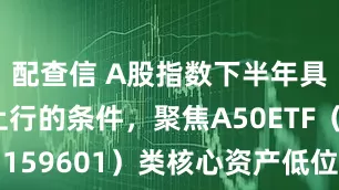 配查信 A股指数下半年具备震荡上行的条件，聚焦A50ETF（159601）类核心资产低位布局窗口