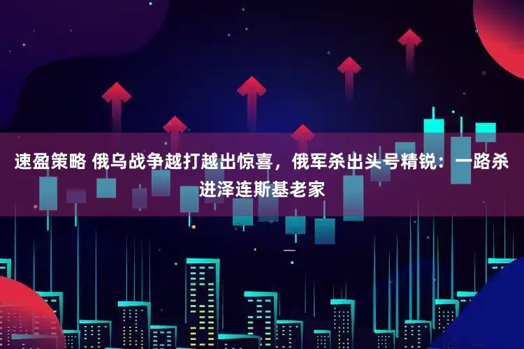 速盈策略 俄乌战争越打越出惊喜,俄军杀出头号精锐:一路杀进泽连斯基老家