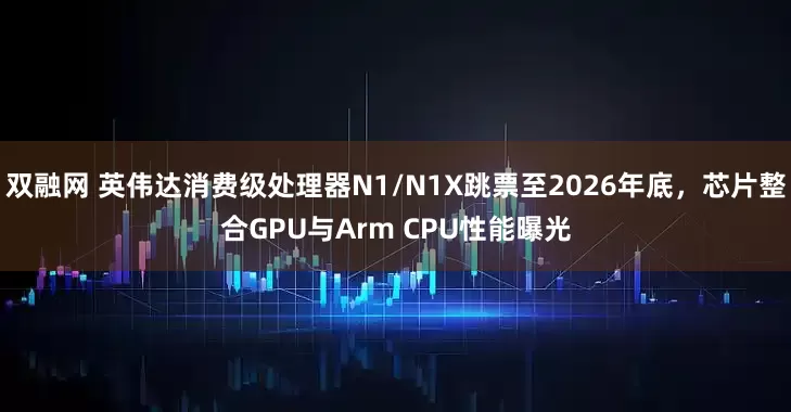 双融网 英伟达消费级处理器N1/N1X跳票至2026年底，芯片整合GPU与Arm CPU性能曝光