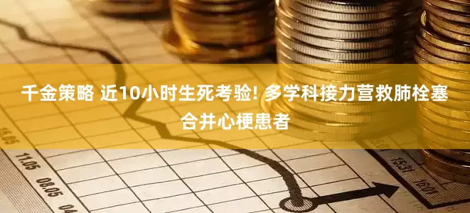 千金策略 近10小时生死考验! 多学科接力营救肺栓塞合并心梗患者