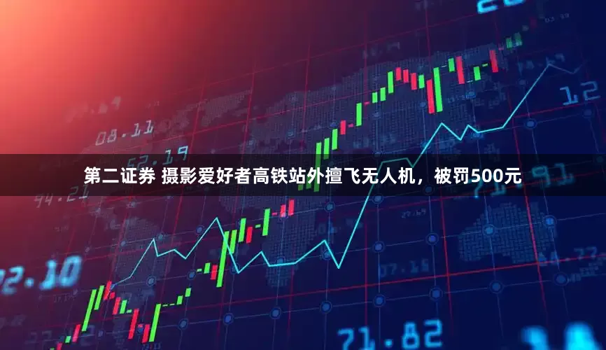第二证券 摄影爱好者高铁站外擅飞无人机，被罚500元
