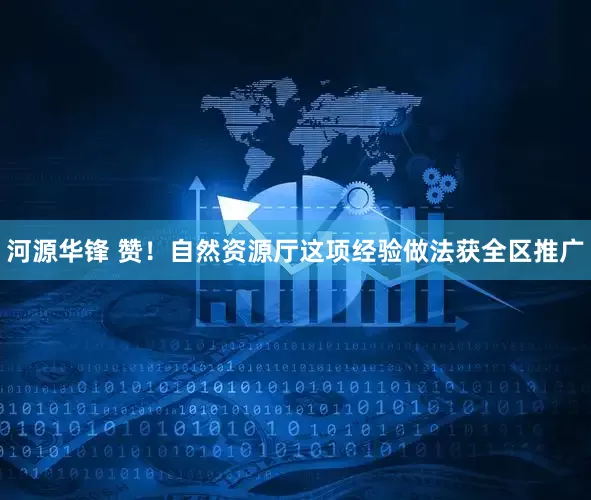 河源华锋 赞！自然资源厅这项经验做法获全区推广