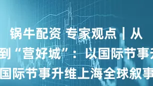 锅牛配资 专家观点｜从“办好会”到“营好城”：以国际节事升维上海全球叙事能力