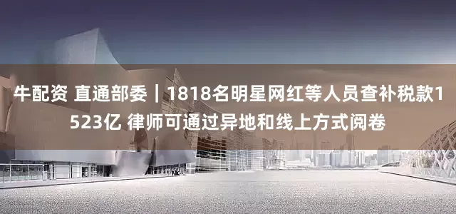 牛配资 直通部委｜1818名明星网红等人员查补税款1523亿 律师可通过异地和线上方式阅卷