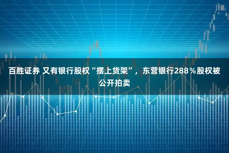 百胜证券 又有银行股权“摆上货架”，东营银行288％股权被公开拍卖